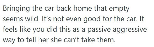 Bringing the car back home that empty seems wild. It's not even good for the car. It feels like you did this as a passive aggressive way to tell her she can't take them.