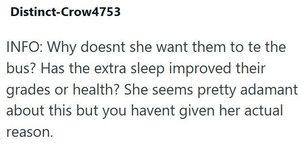 Distinct-Crow4753 INFO: Why doesnt she want them to te the bus? Has the extra sleep improved their grades or health? She seems pretty adamant about this but you havent given her actual reason.