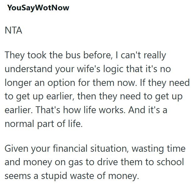 YouSayWotNow ΝΤΑ They took the bus before, I can't really understand your wife's logic that it's no longer an option for them now. If they need to get up earlier, then they need to get up earlier. That's how life works. And it's a normal part of life. Given your financial situation, wasting time and money on gas to drive them to school seems a stupid waste of money.