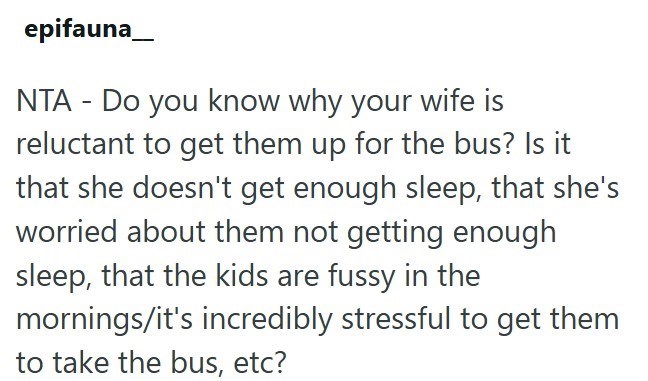 epifauna NTA - Do you know why your wife is reluctant to get them up for the bus? Is it that she doesn't get enough sleep, that she's worried about them not getting enough sleep, that the kids are fussy in the mornings/it's incredibly stressful to get them to take the bus, etc?
