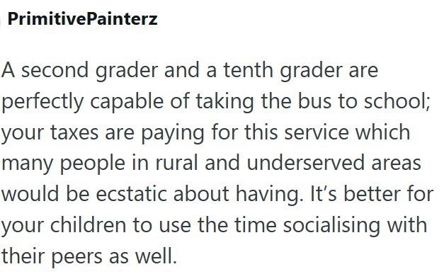 PrimitivePainterz A second grader and a tenth grader are perfectly capable of taking the bus to school; your taxes are paying for this service which many people in rural and underserved areas would be ecstatic about having. It's better for your children to use the time socialising with their peers as well.