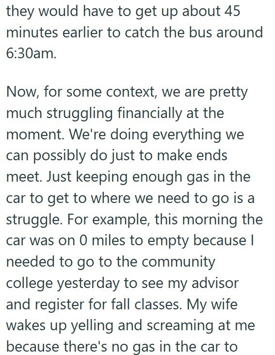they would have to get up about 45 minutes earlier to catch the bus around 6:30am. Now, for some context, we are pretty much struggling financially at the moment. We're doing everything we can possibly do just to make ends meet. Just keeping enough gas in the car to get to where we need to go is a struggle. For example, this morning the car was on 0 miles to empty because I needed to go to the community college yesterday to see my advisor and register for fall classes. My wife wakes up yelling a