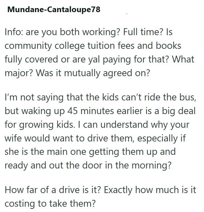 Mundane-Cantaloupe 78 Info: are you both working? Full time? Is community college tuition fees and books fully covered or are yal paying for that? What major? Was it mutually agreed on? I'm not saying that the kids can't ride the bus, but waking up 45 minutes earlier is a big deal for growing kids. I can understand why your wife would want to drive them, especially if she is the main one getting them up and ready and out the door in the morning? How far of a drive is it? Exactly how much is it c