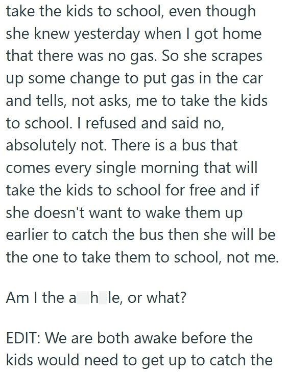 take the kids to school, even though she knew yesterday when I got home that there was no gas. So she scrapes up some change to put gas in the car and tells, not asks, me to take the kids to school. I refused and said no, absolutely not. There is a bus that comes every single morning that will take the kids to school for free and if she doesn't want to wake them up earlier to catch the bus then she will be the one to take them to school, not me. Am I the a hole, or what? EDIT: We are both awake