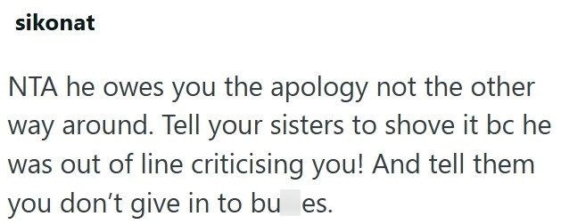 sikonat NTA he owes you the apology not the other way around. Tell your sisters to shove it bc he was out of line criticising you! And tell them you don't give in to bu es.