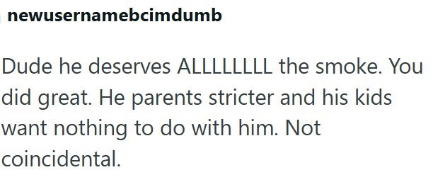 newusernamebcimdumb Dude he deserves ALLLLLLLL the smoke. You did great. He parents stricter and his kids want nothing to do with him. Not coincidental.