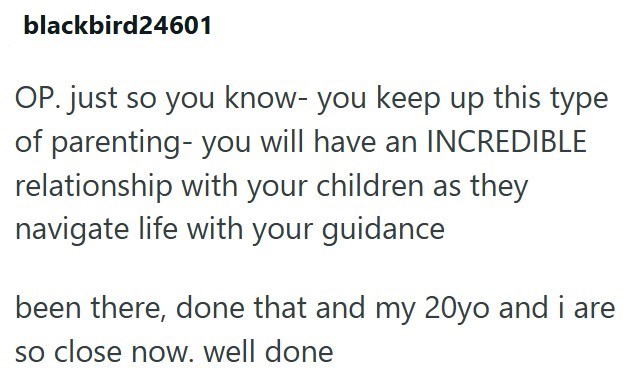 blackbird24601 OP. just so you know- you keep up this type of parenting- you will have an INCREDIBLE relationship with your children as they navigate life with your guidance been there, done that and my 20yo and i are so close now. well done