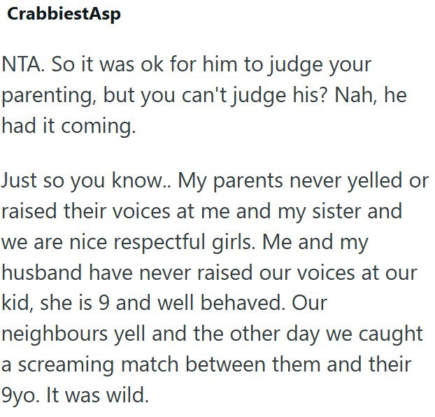 CrabbiestAsp NTA. So it was ok for him to judge your parenting, but you can't judge his? Nah, he had it coming. Just so you know.. My parents never yelled or raised their voices at me and my sister and we are nice respectful girls. Me and my husband have never raised our voices at our kid, she is 9 and well behaved. Our neighbours yell and the other day we caught a screaming match between them and their 9yo. It was wild.