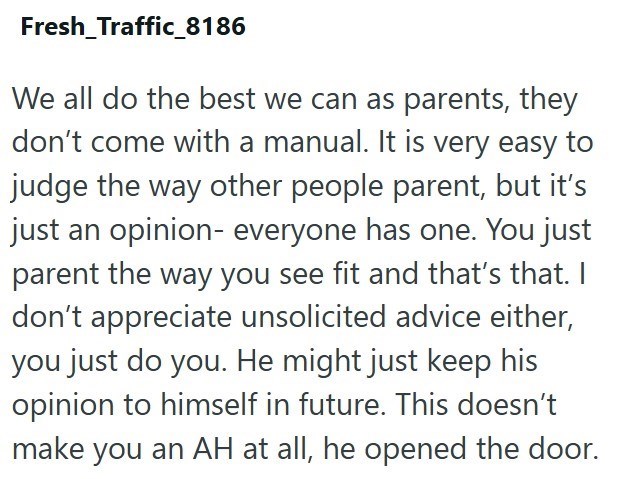 Fresh_Traffic_8186 We all do the best we can as parents, they don't come with a manual. It is very easy to judge the way other people parent, but it's just an opinion- everyone has one. You just parent the way you see fit and that's that. I don't appreciate unsolicited advice either, you just do you. He might just keep his opinion to himself in future. This doesn't make you an AH at all, he opened the door.