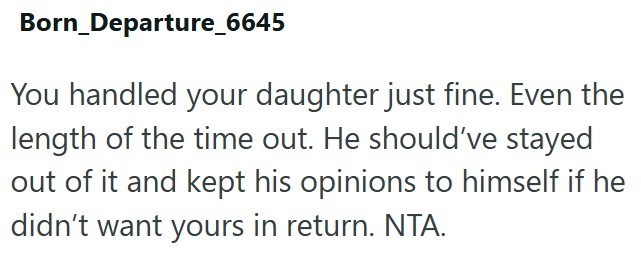 Born_Departure_6645 You handled your daughter just fine. Even the length of the time out. He should've stayed out of it and kept his opinions to himself if he didn't want yours in return. NTA.