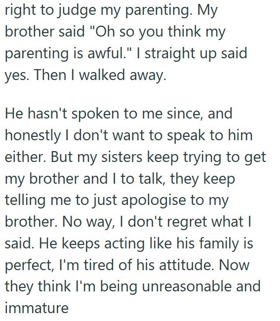 right to judge my parenting. My brother said "Oh so you think my parenting is awful." I straight up said yes. Then I walked away. He hasn't spoken to me since, and honestly I don't want to speak to him either. But my sisters keep trying to get my brother and I to talk, they keep telling me to just apologise to my brother. No way, I don't regret what I said. He keeps acting like his family is perfect, I'm tired of his attitude. Now they think I'm being unreasonable and immature