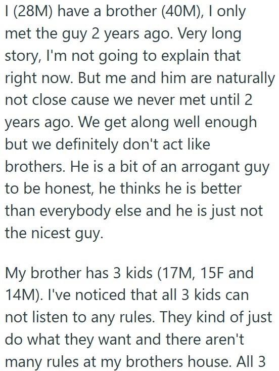 I (28M) have a brother (40M), I only met the guy 2 years ago. Very long story, I'm not going to explain that right now. But me and him are naturally not close cause we never met until 2 years ago. We get along well enough but we definitely don't act like brothers. He is a bit of an arrogant guy to be honest, he thinks he is better than everybody else and he is just not the nicest guy. My brother has 3 kids (17M, 15F and 14M). I've noticed that all 3 kids can not listen to any rules. They kind of
