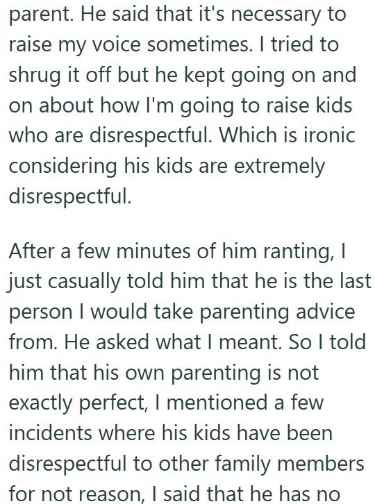 parent. He said that it's necessary to raise my voice sometimes. I tried to shrug it off but he kept going on and on about how I'm going to raise kids who are disrespectful. Which is ironic considering his kids are extremely disrespectful. After a few minutes of him ranting, I just casually told him that he is the last person I would take parenting advice from. He asked what I meant. So I told him that his own parenting is not exactly perfect, I mentioned a few incidents where his kids have been