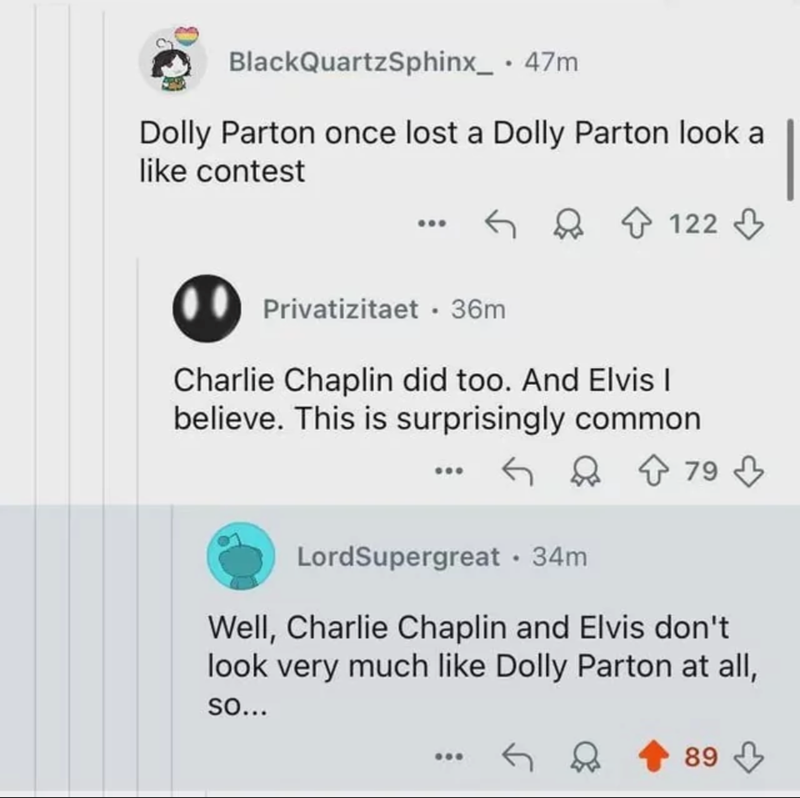 BlackQuartzSphinx_ • 47m Dolly Parton once lost a Dolly Parton look a like contest Privatizitaet .36m 122 Charlie Chaplin did too. And Elvis I believe. This is surprisingly common ↑ 79 × LordSupergreat • 34m Well, Charlie Chaplin and Elvis don't look very much like Dolly Parton at all, SO... 89