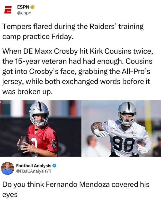 ESPN = @espn Tempers flared during the Raiders' training camp practice Friday. When DE Maxx Crosby hit Kirk Cousins twice, the 15-year veteran had had enough. Cousins got into Crosby's face, grabbing the All-Pro's jersey, while both exchanged words before it was broken up. 98 Football Analysis @FBallAnalysisYT Do you think Fernando Mendoza covered his eyes