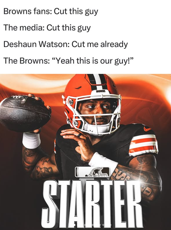 Browns fans: Cut this guy The media: Cut this guy Deshaun Watson: Cut me already The Browns: "Yeah this is our guy!" STARTER