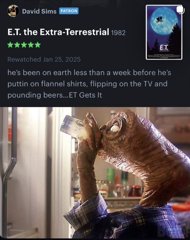 David Sims PATRON E.T. the Extra-Terrestrial 1982 E.T. Rewatched Jan 25, 2025 he's been on earth less than a week before he's puttin on flannel shirts, flipping on the TV and pounding beers... ET Gets It