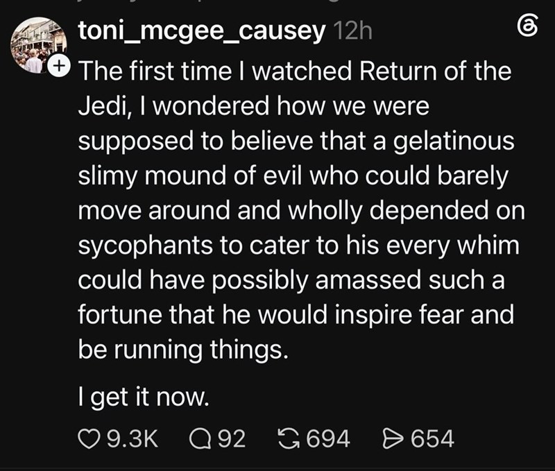 toni_mcgee_causey 12h The first time I watched Return of the Jedi, I wondered how we were supposed to believe that a gelatinous slimy mound of evil who could barely move around and wholly depended on sycophants to cater to his every whim could have possibly amassed such a fortune that he would inspire fear and be running things. I get it now. கு 9.3K Q92 694 > 654