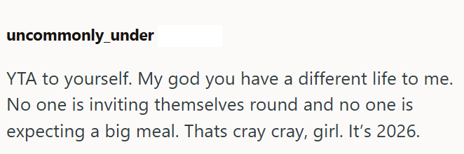 uncommonly under YTA to yourself. My god you have a different life to me. No one is inviting themselves round and no one is expecting a big meal. Thats cray cray, girl. It's 2026.