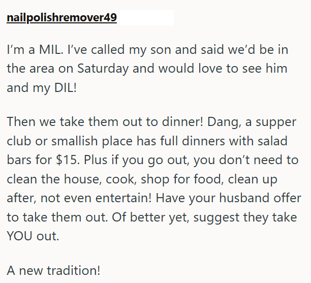 nailpolishremover49 I'm a MIL. I've called my son and said we'd be in the area on Saturday and would love to see him and my DIL! Then we take them out to dinner! Dang, a supper club or smallish place has full dinners with salad bars for $15. Plus if you go out, you don't need to clean the house, cook, shop for food, clean up after, not even entertain! Have your husband offer to take them out. Of better yet, suggest they take YOU out. A new tradition!
