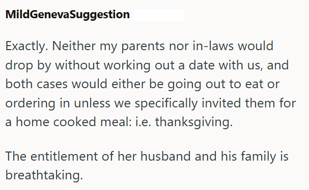MildGenevaSuggestion Exactly. Neither my parents nor in-laws would drop by without working out a date with us, and both cases would either be going out to eat or ordering in unless we specifically invited them for a home cooked meal: i.e. thanksgiving. The entitlement of her husband and his family is breathtaking.