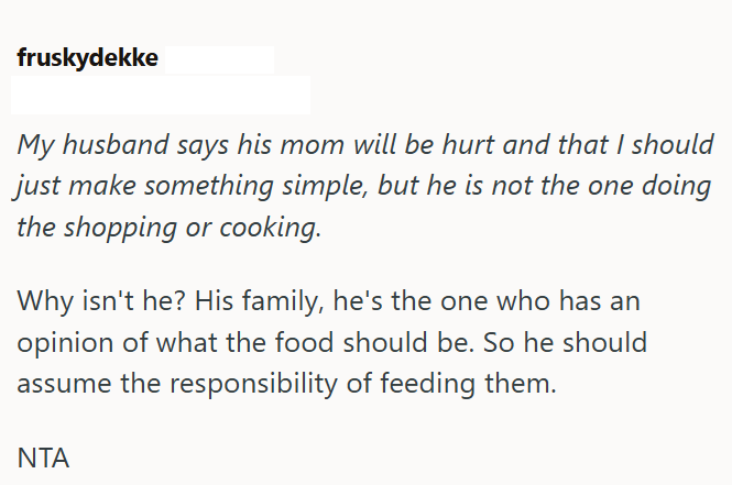 fruskydekke My husband says his mom will be hurt and that I should just make something simple, but he is not the one doing the shopping or cooking. Why isn't he? His family, he's the one who has an opinion of what the food should be. So he should assume the responsibility of feeding them. ΝΤΑ