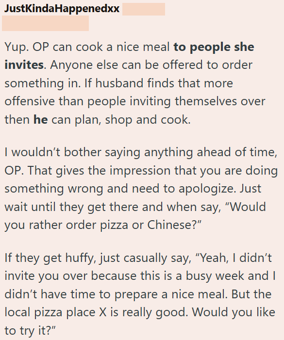 JustKindaHappenedxx Yup. OP can cook a nice meal to people she invites. Anyone else can be offered to order something in. If husband finds that more offensive than people inviting themselves over then he can plan, shop and cook. I wouldn't bother saying anything ahead of time, OP. That gives the impression that you are doing something wrong and need to apologize. Just wait until they get there and when say, "Would you rather order pizza or Chinese?" If they get huffy, just casually say, "Yeah, I
