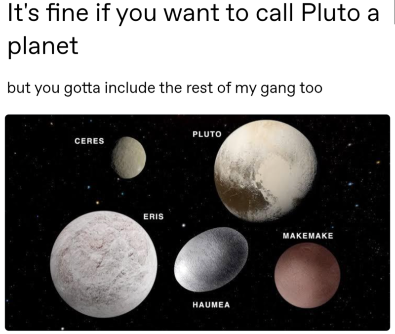 It's fine if you want to call Pluto a planet but you gotta include the rest of my gang too CERES PLUTO ERIS MAKEMAKE HAUMEA