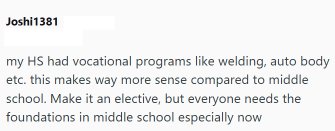 Joshi1381 my HS had vocational programs like welding, auto body etc. this makes way more sense compared to middle school. Make it an elective, but everyone needs the foundations in middle school especially now