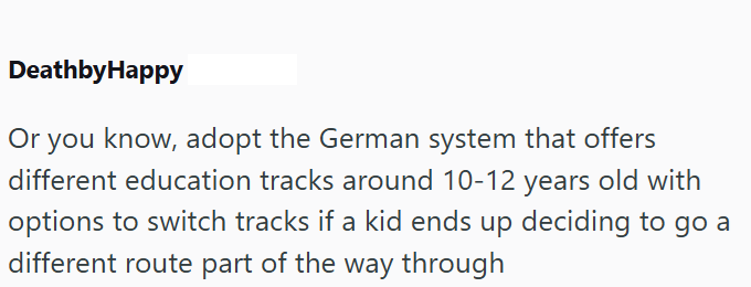 DeathbyHappy Or you know, adopt the German system that offers different education tracks around 10-12 years old with options to switch tracks if a kid ends up deciding to go a different route part of the way through
