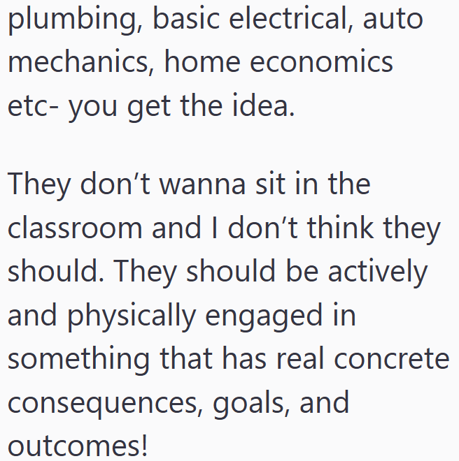 plumbing, basic electrical, auto mechanics, home economics etc- you get the idea. They don't wanna sit in the classroom and I don't think they should. They should be actively and physically engaged in something that has real concrete consequences, goals, and outcomes!