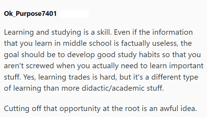Ok_Purpose7401 Learning and studying is a skill. Even if the information that you learn in middle school is factually useless, the goal should be to develop good study habits so that you aren't screwed when you actually need to learn important stuff. Yes, learning trades is hard, but it's a different type of learning than more didactic/academic stuff. Cutting off that opportunity at the root is an awful idea.