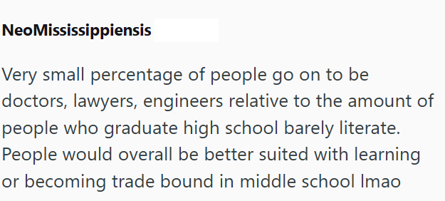 NeoMississippiensis Very small percentage of people go on to be doctors, lawyers, engineers relative to the amount of people who graduate high school barely literate. People would overall be better suited with learning or becoming trade bound in middle school Imao