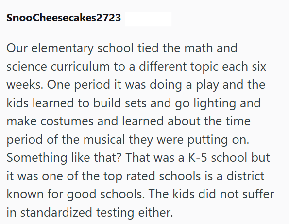 SnooCheesecakes2723 Our elementary school tied the math and science curriculum to a different topic each six weeks. One period it was doing a play and the kids learned to build sets and go lighting and make costumes and learned about the time period of the musical they were putting on. Something like that? That was a K-5 school but it was one of the top rated schools is a district known for good schools. The kids did not suffer in standardized testing either.