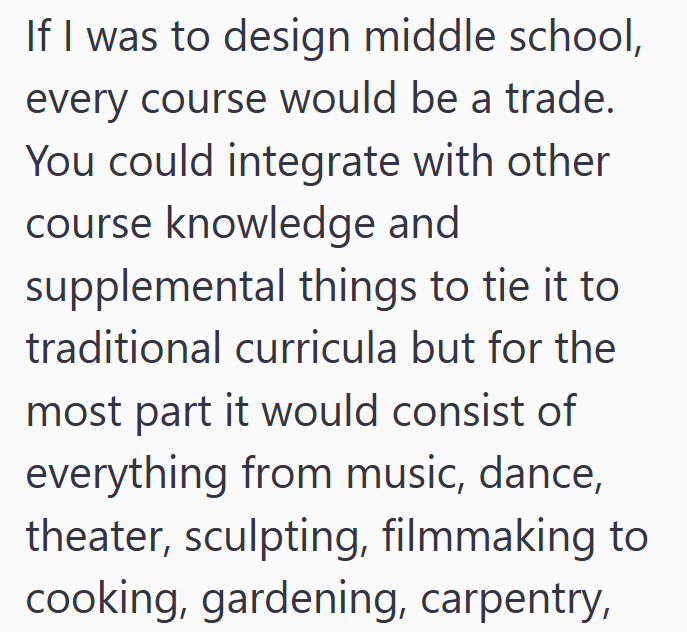 If I was to design middle school, every course would be a trade. You could integrate with other course knowledge and supplemental things to tie it to traditional curricula but for the most part it would consist of everything from music, dance, theater, sculpting, filmmaking to cooking, gardening, carpentry,