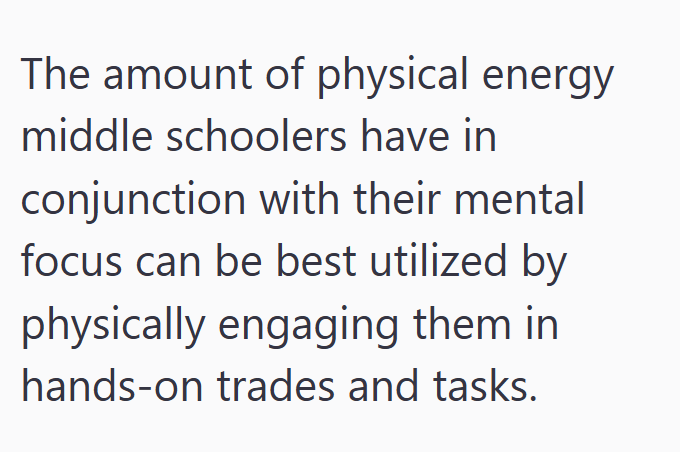 The amount of physical energy middle schoolers have in conjunction with their mental focus can be best utilized by physically engaging them in hands-on trades and tasks.