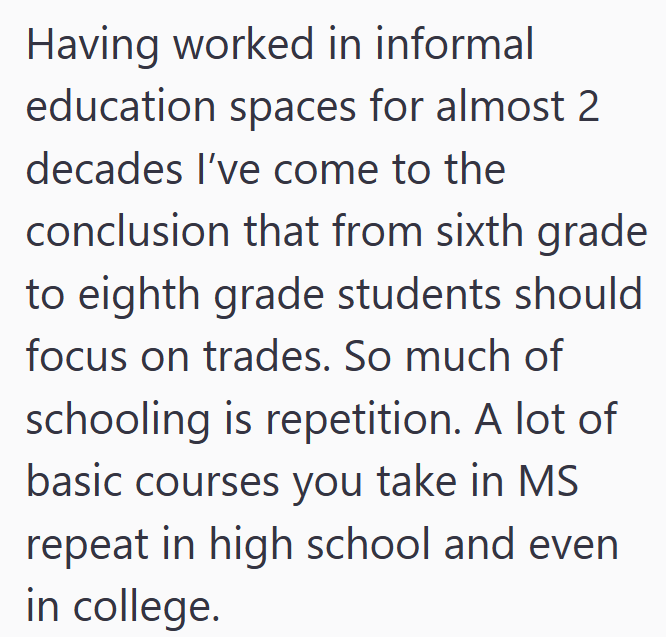 Having worked in informal education spaces for almost 2 decades I've come to the conclusion that from sixth grade to eighth grade students should focus on trades. So much of schooling is repetition. A lot of basic courses you take in MS repeat in high school and even in college.