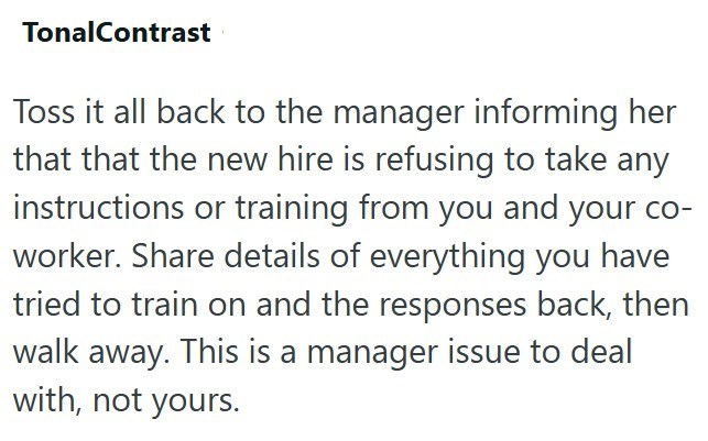 TonalContrast Toss it all back to the manager informing her that that the new hire is refusing to take any instructions or training from you and your co- worker. Share details of everything you have tried to train on and the responses back, then walk away. This is a manager issue to deal with, not yours.