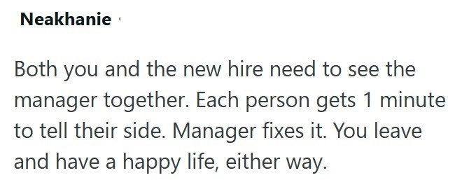 Neakhanie Both you and the new hire need to see the manager together. Each person gets 1 minute to tell their side. Manager fixes it. You leave and have a happy life, either way.