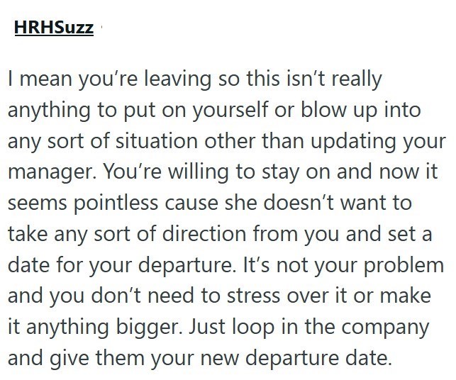 HRHSuzz I mean you're leaving so this isn't really anything to put on yourself or blow up into any sort of situation other than updating your manager. You're willing to stay on and now it seems pointless cause she doesn't want to take any sort of direction from you and set a date for your departure. It's not your problem and you don't need to stress over it or make it anything bigger. Just loop in the company and give them your new departure date.