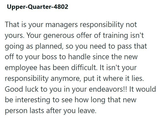 Upper-Quarter-4802 That is your managers responsibility not yours. Your generous offer of training isn't going as planned, so you need to pass that off to your boss to handle since the new employee has been difficult. It isn't your responsibility anymore, put it where it lies. Good luck to you in your endeavors!! It would be interesting to see how long that new person lasts after you leave.