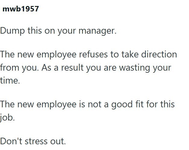 mwb1957 Dump this on your manager. The new employee refuses to take direction from you. As a result you are wasting your time. The new employee is not a good fit for this job. Don't stress out.