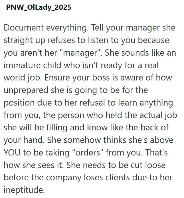 PNW_OILady_2025 Document everything. Tell your manager she straight up refuses to listen to you because you aren't her "manager". She sounds like an immature child who isn't ready for a real world job. Ensure your boss is aware of how unprepared she is going to be for the position due to her refusal to learn anything from you, the person who held the actual job she will be filling and know like the back of your hand. She somehow thinks she's above YOU to be taking "orders" from you. That's how s