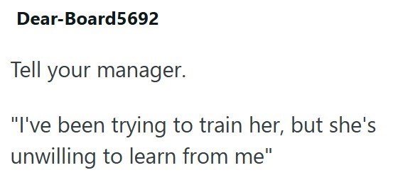 Dear-Board5692 Tell your manager. "I've been trying to train her, but she's unwilling to learn from me"