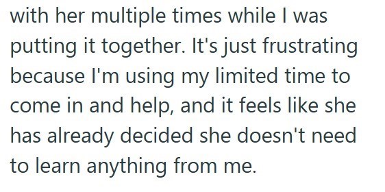 with her multiple times while I was putting it together. It's just frustrating because I'm using my limited time to come in and help, and it feels like she has already decided she doesn't need to learn anything from me.