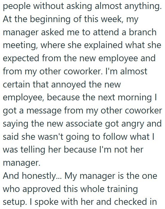 people without asking almost anything. At the beginning of this week, my manager asked me to attend a branch meeting, where she explained what she expected from the new employee and from my other coworker. I'm almost certain that annoyed the new employee, because the next morning I got a message from my other coworker saying the new associate got angry and said she wasn't going to follow what I was telling her because I'm not her manager. And honestly... My manager is the one who approved this w