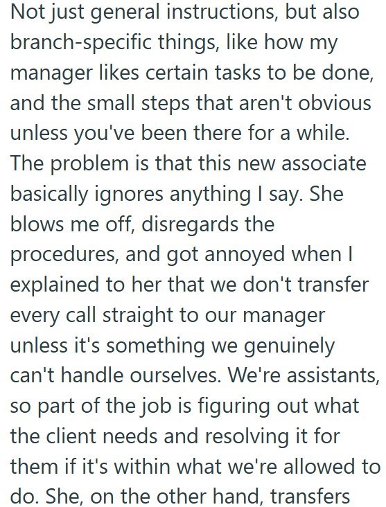 Not just general instructions, but also branch-specific things, like how my manager likes certain tasks to be done, and the small steps that aren't obvious unless you've been there for a while. The problem is that this new associate basically ignores anything I say. She blows me off, disregards the procedures, and got annoyed when I explained to her that we don't transfer every call straight to our manager unless it's something we genuinely can't handle ourselves. We're assistants, so part of th