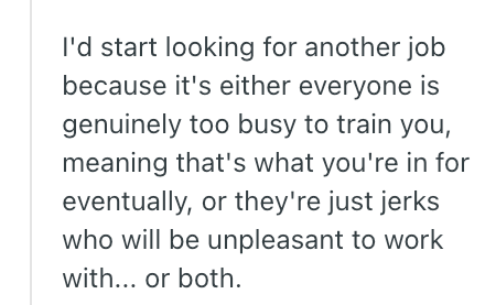 I'd start looking for another job because it's either everyone is genuinely too busy to train you, meaning that's what you're in for eventually, or they're just jerks who will be unpleasant to work with... or both.