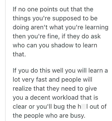 If no one points out that the things you're supposed to be doing aren't what you're learning then you're fine, if they do ask who can you shadow to learn that. If you do this well you will learn a lot very fast and people will realize that they need to give you a decent workload that is clear or you'll bug the h I out of the people who are busy.