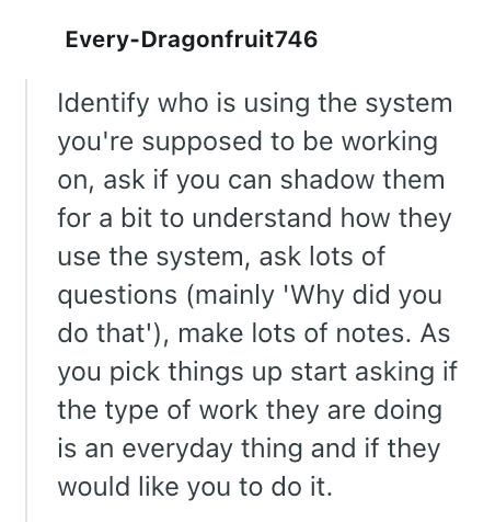 Every-Dragonfruit746 Identify who is using the system you're supposed to be working on, ask if you can shadow them for a bit to understand how they use the system, ask lots of questions (mainly 'Why did you do that'), make lots of notes. As you pick things up start asking if the type of work they are doing is an everyday thing and if they would like you to do it.